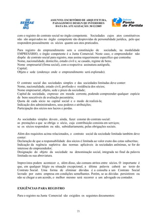 ASSUNTO: ESCRITÓRIO DE ARQUITETURA,
PAISAGISMO E DESIGN DE INTERIORES
DATA DA ATUALIZAÇÃO: 30/12/2005
21
com o registro do contrato social no órgão competente. Sociedades cujos atos constitutivos
não são arquivados no órgão competente são desprovidas de personalidade jurídica, pelo que
respondem pessoalmente os sócios quanto aos atos praticados.
Para registro do empreendimento sem a constituição de sociedade, na modalidade
EMPRESÁRIO, o órgão competente é a Junta Comercial. Neste caso, o empreendedor não
dispõe de contrato social para registro, mas assina requerimento específico que contenha:
Nome, nacionalidade, domicílio, estado civil e, se casado, regime de bens;
Nome empresarial (firma social), com a respectiva assinatura autógrafa;
Capital;
Objeto e sede (endereço onde o empreendimento será explorado).
O contrato social das sociedades simples e das sociedades limitadas deve conter:
Nome, nacionalidade, estado civil, profissão e residência dos sócios;
Nome empresarial, objeto, sede e prazo da sociedade;
Capital da sociedade, expresso em moeda corrente, podendo compreender qualquer espécie
de bens suscetíveis de avaliação pecuniária;
Quota de cada sócio no capital social e o modo de realizá-la;
Indicação dos administradores, seus poderes e atribuições;
Participação dos sócios nos lucros e perdas.
As sociedades simples devem , ainda, fazer constar do contrato social:
as prestações a que se obriga o sócio, cuja contribuição consista em serviços;
se os sócios respondem ou não, subsidiariamente, pelas obrigações sociais.
Além dos requisitos acima relacionados, o contrato social da sociedade limitada também deve
conter:
Declaração de que a responsabilidade dos sócios é limitada ao valor exato das cotas subscritas;
Indicação da regência supletiva das normas aplicáveis às sociedades anônimas, se for do
interesse do empreendedor;
Designação do objeto da sociedade na denominação social, integrada no final da palavra
limitada ou sua abreviatura.
Imprevistos podem acontecer e, além disso, são comuns atritos entre sócios. O importante é
que, em qualquer litígio ou situação excepcional, a última palavra caberá ao texto do
Contrato Social. Uma forma de eliminar dúvidas é a consulta a um Contrato Social
lavrado por outra empresa em condições semelhantes. Porém, se as dúvidas persistirem ou
não se chegar a um acordo, o melhor mesmo será recorrer a um advogado ou contador.
EXIGÊNCIAS PARA REGISTRO
Para o registro na Junta Comercial são exigidos os seguintes documentos:
 