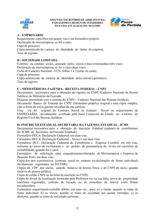 ASSUNTO: ESCRITÓRIO DE ARQUITETURA,
PAISAGISMO E DESIGN DE INTERIORES
DATA DA ATUALIZAÇÃO: 30/12/2005
22
A - EMPRESÁRIO
Requerimento específico em quatro vias e em formulário próprio;
Declaração de microempresa, se for o caso;
Capa de processo;
Cópia autenticada da carteira de identidade do titular da empresa;
Taxa de registro.
B - SOCIEDADE LIMITADA
Contrato ou estatuto social, assinado pelos sócios e duas testemunhas (três vias);
Declaração de microempresa, se for o caso (duas vias);
Ficha de Cadastro Nacional - FCN, folhas 1 e 2 (uma via cada);
Capa de processo;
Cópia autenticada da carteira de identidade do(s) sócio(s) gerente(s);
Taxa de registro.
C - MINISTÉRIO DA FAZENDA - RECEITA FEDERAL - CNPJ
Documentos necessários para a obtenção do registro no CNPJ (Cadastro Nacional da Pessoa
Jurídica) do Ministério da Fazenda:
Disquete preenchido com o sistema do CNPJ - Cadastro Nacional das Pessoas Jurídicas;
Documento Básico de Entrada do CNPJ (formulário próprio), original e uma cópia simples,
com a firma do sócio gerente reconhecida em cartório;
Uma via do original do Contrato Social ou Estatuto Social ou requerimento de
EMPRESÁRIO, devidamente averbado pela Junta Comercial do Estado ou Cartório do
Registro Civil das Pessoas Jurídicas.
D- INSCRIÇÃO ESTADUAL-SECRETARIA DA FAZENDA ESTADUAL - ICMS
Documentos necessários para a obtenção da Inscrição Estadual (cadastro de contribuintes
do ICMS da Secretaria da Fazenda Estadual):
Formulário DECA: Declaração Cadastral, em duas vias;
Formulário DECA: Declaração Cadastral - Anexo I, em duas vias;
Formulário DCC: Declaração Cadastral do Contabilista e Empresa Contábil, em três vias,
referente ao início de escrituração e ao pedido de permanência de livros em escritório de
contabilidade, quando for o caso;
Formulário de solicitação para enquadramento/alteração de Microempresa e Empresa de
Pequeno Porte, em duas vias;
Cópia dos atos constitutivos (contrato social ou estatuto ou declaração de firma individual)
devidamente registrados na JUCEMG;
Cópias do CPF dos sócios, quando tratar-se de pessoa física, e do CNPJ do sócio, quando
tratar-se de pessoa jurídica;
Cópia do cartão CNPJ ou da ficha de inscrição no CNPJ;
Cópia do alvará de localização fornecido pela Prefeitura ou, na sua falta, prova de propriedade
(escritura registrada), contrato de locação ou de comodato do imóvel (com firmas
reconhecidas);
Formulário requerimento/certidão débito, em uma via, para: a) o titular, quando se tratar de
firma individual; b) os sócios, quando se tratar de sociedade por quotas limitadas; c) os
diretores, quando se tratar de sociedade anônima;
 
