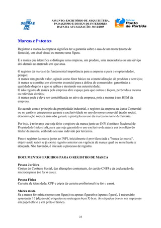ASSUNTO: ESCRITÓRIO DE ARQUITETURA,
PAISAGISMO E DESIGN DE INTERIORES
DATA DA ATUALIZAÇÃO: 30/12/2005
24
Marcas e Patentes
Registrar a marca da empresa significa ter a garantia sobre o uso de um nome (nome de
fantasia), um sinal visual ou mesmo uma figura.
É a marca que identifica e distingue uma empresa, um produto, uma mercadoria ou um serviço
dos demais no mercado em que atua.
O registro da marca é de fundamental importância para a empresa e para o empreendedor,
porque:
A marca tem grande valor, agindo como fator básico na comercialização de produtos e serviços;
A marca se constitui em elemento essencial para a defesa do consumidor, garantindo a
qualidade daquilo a que se aplica e atestando sua autenticidade;
O não registro da marca pela empresa abre espaço para que outros o façam, perdendo a mesma
os referidos direitos;
A marca pode e deve ser contabilizada no ativo da empresa, pois a mesma é um BEM da
empresa.
De acordo com o princípio da propriedade industrial, o registro da empresa na Junta Comercial
ou no cartório competente garante a exclusividade no uso do nome comercial (razão social,
denominação social), mas não garante a proteção no uso da marca ou nome de fantasia.
Por isso, é relevante que seja feito o registro da marca junto ao INPI (Instituto Nacional de
Propriedade Industrial), para que seja garantido o uso exclusivo da marca em benefício do
titular da mesma, coibindo seu uso indevido por terceiros.
Para o registro da marca junto ao INPI, inicialmente é providenciada a "busca de marca",
objetivando saber se já existe registro anterior em vigência de marca igual ou semelhante à
desejada. Não havendo, é iniciado o processo de registro.
DOCUMENTOS EXIGIDOS PARA O REGISTRO DE MARCA
Pessoa Jurídica
Cópias do Contrato Social, das alterações contratuais, do cartão CNPJ e da declaração da
microempresa (se for o caso);
Pessoa Física
Carteira de identidade, CPF e cópia da carteira profissional (se for o caso).
Marca mista
Se a marca for mista (nome com figura) ou apenas figurativa (apenas figura), é necessário
apresentar 16 (dezesseis) etiquetas na metragem 6cm X 6cm. As etiquetas devem ser impressas
em papel ofício e em preto e branco.
 