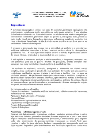 ASSUNTO: ESCRITÓRIO DE ARQUITETURA,
PAISAGISMO E DESIGN DE INTERIORES
DATA DA ATUALIZAÇÃO: 30/12/2005
26
Implantação
A exploração da prestação de serviços nas áreas de arquitetura, jardinagem e paisagismo está,
historicamente, voltada para atender um público de maior poder aquisitivo. É uma atividade
derivada do crescimento e do desenvolvimento de um núcleo urbano, tendo como principais
consumidores construtoras, prefeituras, órgãos do governo e, em segundo plano, pessoas de
maior renda. Grande parte da população desconhece a abrangente atuação dos arquitetos, bem
como o significado da profissão. A falta de conhecimento impede o acesso dessa parcela da
sociedade ao trabalho de um arquiteto.
É crescente a preocupação das pessoas com a necessidade de conforto e o bem-estar nos
ambientes residenciais, comerciais e de lazer, buscando melhores níveis de desempenho e
qualidade de vida. A valorização desses espaços envolve o trabalho de profissionais capazes
de reunir técnica, criatividade e funcionalidade em seus projetos.
A vida agitada, o aumento da poluição, o trânsito conturbado, a insegurança, o estresse, etc.
têm contribuído para que as pessoas invistam em paisagismo, criando ambientes mais
agradáveis para morar ou trabalhar, visando melhoria da qualidade de vida .
Um escritório de arquitetura, decoração, paisagismo e urbanismo, que oferece serviço
completo, desde a definição do projeto até a sua realização, deve contar com uma equipe de
profissionais qualificados, serenos, criativos e experientes e também com o apoio de
excelentes parcerias. Os profissionais devem preocupar-se com o equilíbrio ecológico e o
desenvolvimento sustentável do ambiente construído, aproveitando ao máximo os recursos que
a natureza oferece para integrar com harmonia a construção ao ambiente de contexto. Devem
ser buscadas soluções que melhor atendam as necessidades dos clientes e a entrega dos projetos
nos prazos pactuados e dentro dos custos previstos.
Serviços que podem ser oferecidos:
Projetos de Arquitetura (residências, edifícios institucionais, edifícios comerciais, loteamentos
horizontais e vilas urbanas);
Aprovações de projetos junto a Prefeituras;
Desenho Urbano;
Acompanhamento e gerenciamento de obras;
Orçamento de custo para construção;
Projetos de Interiores (decoração);
Projetos de Paisagismo.
Arquitetura - viabilidade legal do projeto
Encarado pelo lado comercial, o produto de venda do arquiteto é abstrato, até que o projeto
seja executado. Portanto, para evitar frustrações de ambas as partes ou, o que é pior, causar
prejuízo financeiro e demonstrar incompetência profissional, é imprescindível que o arquiteto
tenha total conhecimento das posturas municipais relacionadas ao projeto. Neste caso,
consultar o código de obras não basta. Também é necessário fazer uma consulta técnica ao
órgão regional responsável pelo licenciamento e pela fiscalização específica da cidade ou do
 