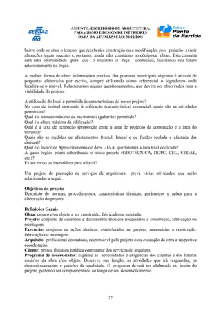 ASSUNTO: ESCRITÓRIO DE ARQUITETURA,
PAISAGISMO E DESIGN DE INTERIORES
DATA DA ATUALIZAÇÃO: 30/12/2005
27
bairro onde se situa o terreno que receberá a construção ou a modificação, pois poderão existir
alterações legais recentes e, portanto, ainda não constantes no código de obras. Esta consulta
será uma oportunidade para que o arquiteto se faça conhecido, facilitando seu futuro
relacionamento no órgão.
A melhor forma de obter informações precisas das posturas municipais vigentes é através de
perguntas elaboradas por escrito, sempre utilizando como referencial o logradouro onde
localiza-se o imóvel. Relacionamos alguns questionamentos, que devem ser observados para a
viabilidade do projeto:
A utilização do local é permitida às características do nosso projeto?
No caso de imóvel destinado à utilização (característica) comercial, quais são as atividades
permitidas?
Qual é o número máximo de pavimentos (gabarito) permitido?
Qual é a altura máxima da edificação?
Qual é a taxa de ocupação (proporção entre a área de projeção da construção e a área do
terreno)?
Quais são as medidas de afastamentos frontal, lateral e de fundos (colada e afastada das
divisas)?
Qual é o Índice de Aproveitamento de Área – IAA, que limitará a área total edificada?
A quais órgãos estará subordinado o nosso projeto (GEOTÉCNICA, DGPC, CEG, CEDAE,
etc.)?
Existe recuo ou investidura para o local?
Um projeto de prestação de serviços de arquitetura prevê várias atividades, que serão
relacionadas a seguir.
Objetivos do projeto
Descrição de normas, procedimentos, características técnicas, parâmetros e ações para a
elaboração do projeto; .
Definições Gerais
Obra: espaço e/ou objeto a ser construído, fabricado ou montado.
Projeto: conjunto de desenhos e documentos técnicos necessários à construção, fabricação ou
montagem.
Execução: conjunto de ações técnicas, estabelecidas no projeto, necessárias à construção,
fabricação ou montagem.
Arquiteto: profissional contratado, responsável pelo projeto e/ou execução da obra e respectiva
coordenação.
Cliente: pessoa física ou jurídica contratante dos serviços do arquiteto.
Programa de necessidades: exprime as necessidades e exigências dos clientes e dos futuros
usuários da obra e/ou objeto. Descreve sua função, as atividades que irá resguardar, os
dimensionamentos e padrões de qualidade. O programa deverá ser elaborado no início do
projeto, podendo ser complementado ao longo de seu desenvolvimento.
 