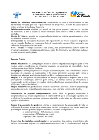 ASSUNTO: ESCRITÓRIO DE ARQUITETURA,
PAISAGISMO E DESIGN DE INTERIORES
DATA DA ATUALIZAÇÃO: 30/12/2005
28
Estudo de viabilidade técnico-financeira: levantamento de todas as condicionantes de uma
determinada atividade, para que se possa montar um prognóstico. A partir dos dados técnicos
poderá se chegar à viabilidade financeira.
Pré-dimensionamento: atividade que servirá de base para o arquiteto estabelecer a cobrança
de honorários; e para o cliente se situar claramente com relação à obra e tomar decisões
acertadas.
Direito de Vistoria: ao autor do projeto caberá o direito de vistoriar periodicamente a obra,
esclarecendo eventuais dúvidas.
Cronogramas: no cronograma financeiro são especificados os prazos e recursos disponíveis
para a execução da obra; no cronograma físico é representado o espaço físico necessário para
cada etapa dos projetos e/ou execuções.
Hora Técnica: é o tempo dedicado a um cliente, para esclarecimentos técnicos sobre um
projeto e/ou execução. É usada para determinar o valor dos honorários, que não foram incluídos
no contrato ou no acordo prévio.
Fases do Projeto
Estudo Preliminar: é a configuração inicial da solução arquitetônica proposta para a obra
(partido geral), considerando as principais exigências do programa de necessidades. Deve
receber aprovação preliminar do cliente.
Anteprojeto: é a configuração final da solução arquitetônica para a obra, considerando todas as
exigências do programa de necessidades e do estudo preliminar aprovado pelo cliente e
devidamente adequado ao código de obras local. Deve receber aprovação do cliente.
Projeto: é a configuração técnico-jurídica da solução arquitetônica proposta para a obra,
considerando o anteprojeto, aprovado pelo cliente, e as normas técnicas de apresentação e
representação gráfica exigidas por órgãos públicos (Prefeituras, concessionárias de serviços
públicos e Corpo de Bombeiros).
Projeto Executivo: tem por finalidade orientar e esclarecer a execução. Além do projeto (etapa
anterior) possui todos os detalhamentos necessários para a perfeita compreensão da obra.
Coordenação de projetos complementares: inclui todos os projetos necessários à
complementação do projeto arquitetônico. É imprescindível que a coordenação seja feita pelo
profissional de arquitetura, para que possam ser discutidas as alterações que não comprometam
o projeto arquitetônico.
Forma de pagamento dos projetos: a forma e o parcelamento da remuneração deverão ser
estipulados de comum acordo entre o contratante da obra e o arquiteto, em etapas, através de
porcentagem do valor global do projeto, distribuído conforme exemplo abaixo:
a - estudo preliminar - 30% (trinta por cento);
b - anteprojeto - 30% (trinta por cento);
c - projeto - 40% (quarenta por cento)
Honorários dos trabalhos complementares: os honorários dos projetos arquitetônicos não
incluem os chamados projetos e/ou trabalhos complementares, isto é, cálculo estrutural, projetos
 