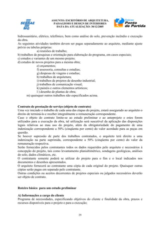 ASSUNTO: ESCRITÓRIO DE ARQUITETURA,
PAISAGISMO E DESIGN DE INTERIORES
DATA DA ATUALIZAÇÃO: 30/12/2005
29
hidrossanitário, elétrico, telefônico, bem como análise do solo, prevenção incêndio e execução
da obra.
As seguintes atividades também devem ser pagas separadamente ao arquiteto, mediante ajuste
prévio ou tabelas próprias:
a) reuniões de trabalho;
b) trabalhos de pesquisas e orientação para elaboração do programa, em casos especiais;
c) estudos e variantes de um mesmo projeto;
d) estudos de novos projetos para a mesma obra;
e) orçamentos;
f) assessoria, consultas e estadias;
g) despesas de viagens e estadias;
h) trabalhos de arquitetura;
i) trabalhos de projetos de desenho industrial;
j) trabalhos de comunicação visual;
k) painéis e outros elementos artísticos;
l ) desenho de plantas de obra;
m) quaisquer outros trabalhos não especificados acima.
Contrato de prestação de serviço (objeto de contrato)
Uma vez iniciado o trabalho de cada uma das etapas do projeto, estará assegurado ao arquiteto o
direito de terminá-lo e receber integralmente a remuneração correspondente.
Caso o objeto do contrato limite-se ao estudo preliminar e ao anteprojeto e estes forem
utilizados para a execução da obra, tal utilização será suscetível da aplicação das disposições
legais relativas ao mau uso do projeto, além da obrigatoriedade do pagamento de uma
indenização correspondente a 50% (cinqüenta por cento) do valor acordado para as peças em
questão.
Se houver supressão de parte dos trabalhos contratados, o arquiteto terá direito a uma
indenização na parte suprimida, correspondente a 50% (cinqüenta por cento) do valor da
remuneração respectiva.
Serão fornecidos pelos contratantes todos os dados requeridos pelo arquiteto e necessários à
concepção do projeto, tais como levantamento planialtimétrico, sondagens geológicas, análises
do solo, dados climáticos, etc.
O contratante somente poderá se utilizar do projeto para o fim e o local indicados nos
documentos e desenhos apresentados.
O arquiteto fornecerá ao contratante uma cópia de cada original do projeto. Quaisquer outras
cópias serão pagas em separado pelo contratante.
Outras condições ou acertos decorrentes de projetos especiais ou julgados necessários deverão
ser objeto de contrato.
Roteiro básico para um estudo preliminar
A) Informações a cargo do cliente
Programa de necessidades, especificando objetivos do cliente e finalidade da obra, prazos e
recursos disponíveis para o projeto e para a execução;
 