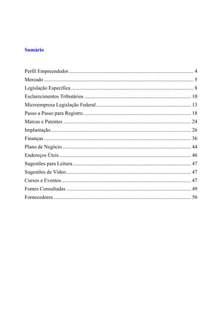Sumário
Perfil Empreendedor................................................................................................ 4
Mercado ................................................................................................................... 5
Legislação Específica .............................................................................................. 8
Esclarecimentos Tributários .................................................................................. 10
Microempresa Legislação Federal......................................................................... 13
Passo a Passo para Registro................................................................................... 18
Marcas e Patentes .................................................................................................. 24
Implantação............................................................................................................ 26
Finanças ................................................................................................................. 36
Plano de Negócio................................................................................................... 44
Endereços Úteis ..................................................................................................... 46
Sugestões para Leitura........................................................................................... 47
Sugestões de Vídeo................................................................................................ 47
Cursos e Eventos.................................................................................................... 47
Fontes Consultadas ................................................................................................ 49
Fornecedores.......................................................................................................... 50
 