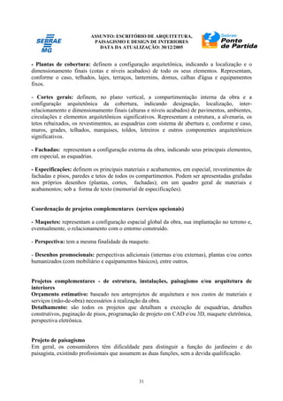 ASSUNTO: ESCRITÓRIO DE ARQUITETURA,
PAISAGISMO E DESIGN DE INTERIORES
DATA DA ATUALIZAÇÃO: 30/12/2005
31
- Plantas de cobertura: definem a configuração arquitetônica, indicando a localização e o
dimensionamento finais (cotas e níveis acabados) de todo os seus elementos. Representam,
conforme o caso, telhados, lajes, terraços, lanternins, domus, calhas d'água e equipamentos
fixos.
- Cortes gerais: definem, no plano vertical, a compartimentação interna da obra e a
configuração arquitetônica da cobertura, indicando designação, localização, inter-
relacionamento e dimensionamento finais (alturas e níveis acabados) de pavimentos, ambientes,
circulações e elementos arquitetônicos significativos. Representam a estrutura, a alvenaria, os
tetos rebaixados, os revestimentos, as esquadrias com sistema de abertura e, conforme e caso,
muros, grades, telhados, marquises, toldos, letreiros e outros componentes arquitetônicos
significativos.
- Fachadas: representam a configuração externa da obra, indicando seus principais elementos,
em especial, as esquadrias.
- Especificações: definem os principais materiais e acabamentos, em especial, revestimentos de
fachadas e pisos, paredes e tetos de todos os compartimentos. Podem ser apresentadas grafadas
nos próprios desenhos (plantas, cortes, fachadas); em um quadro geral de materiais e
acabamentos; sob a forma de texto (memorial de especificações).
Coordenação de projetos complementares (serviços opcionais)
- Maquetes: representam a configuração espacial global da obra, sua implantação no terreno e,
eventualmente, o relacionamento com o entorno construído.
- Perspectiva: tem a mesma finalidade da maquete.
- Desenhos promocionais: perspectivas adicionais (internas e/ou externas), plantas e/ou cortes
humanizados (com mobiliário e equipamentos básicos), entre outros.
Projetos complementares - de estrutura, instalações, paisagismo e/ou arquitetura de
interiores
Orçamento estimativo: baseado nos anteprojetos de arquitetura e nos custos de materiais e
serviços (mão-de-obra) necessários à realização da obra.
Detalhamento: são todos os projetos que detalham a execução de esquadrias, detalhes
construtivos, paginação de pisos, programação de projeto em CAD e/ou 3D, maquete eletrônica,
perspectiva eletrônica.
Projeto de paisagismo
Em geral, os consumidores têm dificuldade para distinguir a função do jardineiro e do
paisagista, existindo profissionais que assumem as duas funções, sem a devida qualificação.
 