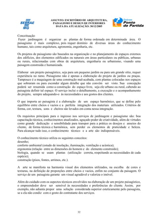 ASSUNTO: ESCRITÓRIO DE ARQUITETURA,
PAISAGISMO E DESIGN DE INTERIORES
DATA DA ATUALIZAÇÃO: 30/12/2005
32
Conceituação
Fazer jardinagem é organizar as plantas de forma ordenada em determinada área. O
paisagismo é mais complexo, pois requer domínio de diversas áreas do conhecimento
humano, tais como arquitetura, agronomia, engenharia, etc.
Os projetos de paisagismo são baseados na organização e no planejamento de espaços externos
dos edifícios, dos elementos edificados ou naturais em áreas particulares ou públicas, urbanas
ou rurais, relacionadas com obras de arquitetura, engenharia ou urbanismo, visando uma
paisagem construída e humanizada.
Elaborar um projeto paisagístico, seja para um pequeno jardim ou para um grande sítio, requer
experiência no ramo. Paisagismo não é apenas a elaboração do projeto de jardins ou praças.
Tampouco é a maquiagem de uma construção mal-acabada, com plantas colocadas nos espaços
que sobraram ou para esconder algum detalhe que não convém ser visto. Sua concepção
poderá ser resumida como a construção do espaço livre, seja ele urbano ou rural, cabendo ao
paisagista definir tal espaço. O serviço inclui o detalhamento, a execução e o acompanhamento
do projeto, sempre adequando-o às necessidades e aos gostos dos clientes.
O que importa ao paisagista é a elaboração de um espaço harmônico, que se define pelo
equilíbrio entre cheios e vazios e a perfeita integração dos materiais utilizados. Critérios de
forma, cor, textura, sons e cheiros são levados em conta nessa integração.
Os requisitos principais para o ingresso nos serviços de jardinagem e paisagismo são: boa
capacitação técnica, conhecimentos atualizados, aguçado poder de criatividade, além de virtudes
como grande dedicação e sensibilidade para transpor para a prática os desejos e anseios do
cliente, de forma técnica e harmônica, sem perder os elementos de praticidade e beleza.
Para alcançar tudo isso, o conhecimento técnico e a arte são indispensáveis.
O conhecimento técnico utiliza os seguintes conceitos:
desenho;
conforto ambiental (estudo de insolação, iluminação, ventilação e acústica);
ergonomia (relação entre as dimensões do homem e do elemento construído);
biologia, quando se usam plantas (utilização correta, respeitando as necessidades de cada
espécie);
construção (pisos, fontes, arrimos, etc.).
A arte se manifesta na harmonia visual dos elementos utilizados, na escolha de cores e
texturas, na definição de proporções entre cheios e vazios, enfim no conjunto da paisagem. O
serviço de um paisagista garante um visual agradável e valoriza o imóvel.
Além do cuidado com os aspectos técnicos envolvidos na elaboração de um projeto paisagístico,
o empreendedor deve ser sensível às necessidades e preferências do cliente. Assim, por
exemplo, não adianta propor uma solução considerada superior esteticamente pelo paisagista,
se a ela não condiz com o gosto do contratante dos serviços.
 