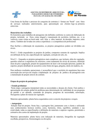 ASSUNTO: ESCRITÓRIO DE ARQUITETURA,
PAISAGISMO E DESIGN DE INTERIORES
DATA DA ATUALIZAÇÃO: 30/12/2005
33
Uma forma de facilitar o processo de conquista de contratos é formar um "book" com fotos
de serviços realizados anteriormente, para apresentação aos clientes logo na primeira
entrevista.
Honorários dos trabalhos
Os honorários para trabalhos de paisagismo são definidos conforme os custos de elaboração do
projeto, incluindo os fixos, como aluguel e manutenção de escritório, telefone, etc., e os
variáveis, como visitas ao local onde será feita a obra, material de desenho, impostos, entre
outros. Também são levadas em conta a experiência e a competência do profissional.
Para facilitar a elaboração de orçamentos, os projetos paisagísticos podem ser divididos em
níveis.
Nível 1 - Estão enquadrados os projetos de jardins, compostos somente da vegetação. Implica
em definição de lay out, especificação da vegetação, correção do solo, etc.
Nível 2 - Enquadra os projetos paisagísticos mais complexos, que incluem, além da vegetação,
questões relativas à arquitetura de exteriores, como tratamento de níveis de terrenos, definição
áreas de piso e paginação, projeto de equipamentos de lazer e de recreação (piscinas, quadras de
esporte), projeto detalhado de acessórios como fontes de água, pérgulas, decks de madeira, etc.
Para melhores resultados operacionais, é aconselhável que o escritório de arquitetura faça uma
associação dos serviços de criação e implantação de projetos de jardins e de paisagismo com
a manutenção do projeto através de contrato.
Etapas do projeto de paisagismo
- Estudo preliminar
Nesta etapa o paisagista interpretará todas as necessidades e desejos do cliente. Fará análise e
apresentação da solução global do problema para determinação da viabilidade de um programa
de partido a ser adotado, constando de pesquisa, programa de necessidade, setorização,
fluxograma e plano de massas da vegetação.
Materiais apresentados: planta baixa esquemática com o conceito da proposta e croquis.
- Anteprojeto
Solução final do projeto. Nesta fase, o paisagista fará, juntamente com o cliente e utilizando
seus conhecimentos técnicos (estilos, cores, harmonia, ritmo, equilíbrio, unidade) e sua
criatividade, todas as especificações e definições de materiais e espécies vegetais, permitindo a
estimativa dos custos da implantação do projeto.
Materiais apresentados: planta baixa com indicação de materiais, fotografias da vegetação
escolhida, perspectivas, fotomontagens ou elevações.
 