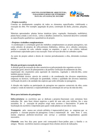 ASSUNTO: ESCRITÓRIO DE ARQUITETURA,
PAISAGISMO E DESIGN DE INTERIORES
DATA DA ATUALIZAÇÃO: 30/12/2005
34
- Projeto executivo
Consiste no detalhamento completo de todos os elementos especificados, viabilizando a
execução da obra. Por exemplo: paginação de pisos, construção de decks, piscinas, pérgulas,
etc.
Materiais apresentados: plantas baixas temáticas (piso, vegetação, iluminação, mobiliário),
planta baixa cotada e com níveis, cortes e detalhes construtivos, memorial descritivo contendo
as especificações qualitativas e quantitativas do projeto.
- Projetos e trabalhos complementares
A coordenação e a orientação geral dos trabalhos complementares ao projeto paisagístico, tais
como cálculos de projetos de infra-estrutura (hidráulica, elétrica, etc.), cálculos estruturais,
análise e correção do solo, caberão sempre ao arquiteto, o qual, a seu critério, indicará
profissionais capacitados para a sua execução. Estes serviços deverão ser cobrados a parte.
Ao autor do projeto caberá o direito de vistoriar periodicamente a obra, dirimindo eventuais
dúvidas.
Direção geral para execução da obra
A direção geral da execução da obra caracteriza-se pela prestação dos seguintes serviços:
orientação geral, através do planejamento e da perfeita verificação do andamento da obra;
organização dos orçamentos para aquisição de materiais, vegetação e mão-de-obra, como
também parecer técnico;
responsabilidade técnica, através do controle e da coordenação dos diversos empreiteiros,
empresas ou técnicos; verificação de quantidade, volume e qualidade dos diversos materiais;
verificação do porte e da sanidade das espécies que serão utilizadas no paisagismo.
A direção não implica na participação do paisagista nos aspectos comerciais da obra, como
compra e venda de materiais e responsabilidade na contratação do serviço de mão-de-obra.
Dicas para iniciantes de paisagismo
Infra-estrutura: os escritórios que se dedicam a projetos funcionam com estruturas bem
reduzidas. Dá para fazer ótimos negócios a partir de uma sala com telefone, fax e uma
secretária. Já a execução de projetos exige mais recursos e funcionários. O ponto de
localização do escritório é importante para quem vende plantas ou tem show room.
Transporte: pelo menos um veículo utilitário é imprescindível para as empresas que se
propõem a executar projetos de paisagismo. Como a manutenção de uma frota é cara,
muitas empresas preferem terceirizar este serviço e contratar transportadoras quando
necessário.
Clientela: uma boa dica para quem está começando é fazer jardins para a família e os
amigos. Mesmo escritórios maiores conseguem bons clientes através de indicações.
 