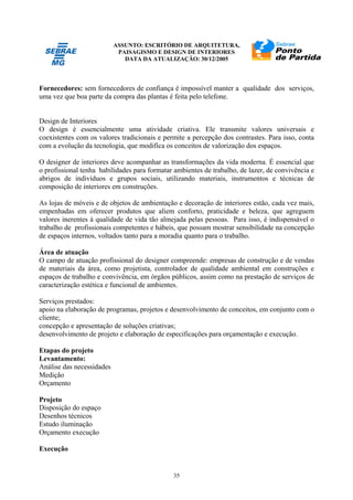 ASSUNTO: ESCRITÓRIO DE ARQUITETURA,
PAISAGISMO E DESIGN DE INTERIORES
DATA DA ATUALIZAÇÃO: 30/12/2005
35
Fornecedores: sem fornecedores de confiança é impossível manter a qualidade dos serviços,
uma vez que boa parte da compra das plantas é feita pelo telefone.
Design de Interiores
O design é essencialmente uma atividade criativa. Ele transmite valores universais e
coexistentes com os valores tradicionais e permite a percepção dos contrastes. Para isso, conta
com a evolução da tecnologia, que modifica os conceitos de valorização dos espaços.
O designer de interiores deve acompanhar as transformações da vida moderna. É essencial que
o profissional tenha habilidades para formatar ambientes de trabalho, de lazer, de convivência e
abrigos de indivíduos e grupos sociais, utilizando materiais, instrumentos e técnicas de
composição de interiores em construções.
As lojas de móveis e de objetos de ambientação e decoração de interiores estão, cada vez mais,
empenhadas em oferecer produtos que aliem conforto, praticidade e beleza, que agreguem
valores inerentes à qualidade de vida tão almejada pelas pessoas. Para isso, é indispensável o
trabalho de profissionais competentes e hábeis, que possam mostrar sensibilidade na concepção
de espaços internos, voltados tanto para a moradia quanto para o trabalho.
Área de atuação
O campo de atuação profissional do designer compreende: empresas de construção e de vendas
de materiais da área, como projetista, controlador de qualidade ambiental em construções e
espaços de trabalho e convivência, em órgãos públicos, assim como na prestação de serviços de
caracterização estética e funcional de ambientes.
Serviços prestados:
apoio na elaboração de programas, projetos e desenvolvimento de conceitos, em conjunto com o
cliente;
concepção e apresentação de soluções criativas;
desenvolvimento de projeto e elaboração de especificações para orçamentação e execução.
Etapas do projeto
Levantamento:
Análise das necessidades
Medição
Orçamento
Projeto
Disposição do espaço
Desenhos técnicos
Estudo iluminação
Orçamento execução
Execução
 