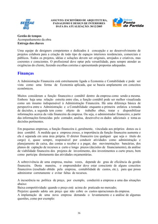 ASSUNTO: ESCRITÓRIO DE ARQUITETURA,
PAISAGISMO E DESIGN DE INTERIORES
DATA DA ATUALIZAÇÃO: 30/12/2005
36
Gestão de tempos
Acompanhamento da obra
Entrega das chaves
Uma equipe de designers competentes e dedicados à concepção e ao desenvolvimento de
projetos colabora para a criação de todo tipo de espaços interiores residenciais, comerciais e
públicos. Todos os projetos, idéias e soluções devem ser originais, arrojados e criativos, mas
coerentes e conscientes. O profissional deve optar pela versatilidade, para sempre atender as
exigências do cliente, fazendo escolhas corretas e apresentando propostas adequadas.
Finanças
A Administração Financeira está estreitamente ligada a Economia e Contabilidade e pode ser
vista como uma forma de Economia aplicada, que se baseia amplamente em conceitos
econômicos.
Muitos consideram a função financeira e contábil dentro da empresa como sendo a mesma.
Embora haja uma relação estreita entre elas, a função contábil pode ser melhor visualizada
como um insumo indispensável à Administração Financeira. Há uma diferença básica de
perspectiva entre a Administração e a Contabilidade: enquanto a primeira enfatiza a tomada
de decisões, a segunda tem como objeto de trabalho obter, tratar e disponibilizar
informações acerca da vida financeira da empresa. Ou seja, o administrador financeiro, a partir
das informações fornecidas pelo contador, analisa, desenvolve os dados adicionais e toma as
decisões pertinentes.
Em pequenas empresas, a função financeira é, geralmente, vinculada aos próprios donos ou à
área contábil. À medida que a empresa cresce, a importância da função financeira aumenta e
ela é separada em uma área própria. O diretor financeiro (ou qualquer que seja o título do
cargo) é, quase sempre, responsável por conduzir atividades como administração e
planejamento de caixa, das contas a receber e a pagar, das movimentações bancárias, dos
planos de captação de recursos a curto e longo prazos (decisões de financiamento), da análise
de viabilidade financeira dos projetos de investimento, dos investimentos a curto prazo, bem
como participa diretamente das atividades orçamentárias.
A sobrevivência de uma empresa, muitas vezes, depende do grau de eficiência da gestão
financeira. Desta maneira, o empreendedor deve estar consciente de alguns conceitos
financeiros (resultado obtido pela empresa, contabilidade de custos, etc.), para que possa
administrar corretamente e evitar faltas de recursos.
A incoerência na política de preço, por exemplo, conduzirá a empresa a uma das situações
abaixo:
Baixa competitividade: quando o preço está acima do praticado no mercado;
Prejuízo: quando adota um preço que não cobre os custos operacionais da empresa.
A implantação de uma nova empresa demanda o levantamento e a análise de algumas
questões, como por exemplo:
 