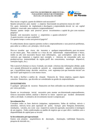 ASSUNTO: ESCRITÓRIO DE ARQUITETURA,
PAISAGISMO E DESIGN DE INTERIORES
DATA DA ATUALIZAÇÃO: 30/12/2005
37
Para iniciar o negócio, quanto de dinheiro será necessário?
Quanto será preciso para manter a empresa funcionando nos primeiros meses de vida?
Em quais momentos da implantação e decolagem o empreendedor deverá ter um capital
(dinheiro) reservado para conduzir o empreendimento?
Durante quanto tempo será possível prover investimentos e capital de giro com recursos
próprios?
Quando será necessário recorrer a empréstimo e quanto solicitá-lo?
A quem recorrer e em que condições?
Em quanto tempo e como será possível pagá-lo?
O conhecimento desses aspectos permite avaliar o empreendimento e seus possíveis problemas,
para saber se a idéia é, em princípio, viável ou não.
Deve-se ressaltar que riscos são inerentes a qualquer empreendimento, quer em menor
ou em maior grau. Para concluir se o risco de um determinado empreendimento é baixo,
médio ou alto será necessário buscar mais informações, que contemplem cada uma das
variáveis que impactam o negócio (por exemplo, o interesse do consumidor pelo seu
produto/serviço, potencialidade da região, perfil dos concorrentes, tecnologia disponível,
restrições legais, etc.).
Não é possível eliminar os riscos. Contudo, um estudo criterioso das informações obtidas pode
ser o grande diferencial no sentido de permitir ao empreendedor adquirir conhecimentos
que o possibilitem tomar decisões assertivas, com segurança (em que momento iniciar? em
que local? qual negócio?) e com menos riscos.
De modo a facilitar a análise da situação financeira da futura empresa, seguem alguns
conceitos financeiros, que deverão ser considerados na gestão do empreendimento.
INVESTIMENTO
É qualquer aplicação de recursos financeiros em bens utilizados nas atividades empresariais
por vários períodos.
Quanto ao investimento inicial, necessário para montar um determinado empreendimento,
torna-se necessário definir, analisar e observar os vários aspectos que incidem diretamente
sobre a atividade. A estimativa do investimento inicial é composta por:
Investimento fixo
Considere todos os bens duráveis (máquinas, equipamentos, linhas de telefone, móveis e
utensílios, imóveis, luvas para aquisição do ponto, licenças para franquias, ferramentas,
instalações, veículos, etc.) com seus respectivos custos de aquisição, necessários à montagem
de um negócio. Estão condicionados ao padrão do negócio que se quer abrir e também com a
disponibilidade do capital para se investir.
b) Investimentos pré-operacionais
Gastos com projetos arquitetônicos de decoração, iluminação, viabilidade financeira,
pesquisa de mercado etc.;
 