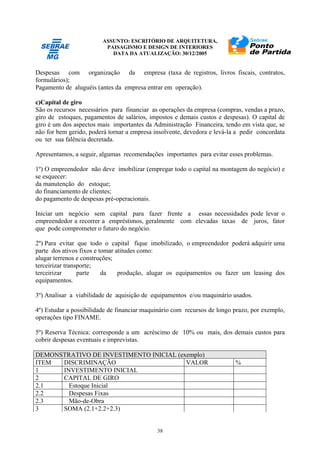 ASSUNTO: ESCRITÓRIO DE ARQUITETURA,
PAISAGISMO E DESIGN DE INTERIORES
DATA DA ATUALIZAÇÃO: 30/12/2005
38
Despesas com organização da empresa (taxa de registros, livros fiscais, contratos,
formulários);
Pagamento de aluguéis (antes da empresa entrar em operação).
c)Capital de giro
São os recursos necessários para financiar as operações da empresa (compras, vendas a prazo,
giro de estoques, pagamentos de salários, impostos e demais custos e despesas). O capital de
giro é um dos aspectos mais importantes da Administração Financeira, tendo em vista que, se
não for bem gerido, poderá tornar a empresa insolvente, devedora e levá-la a pedir concordata
ou ter sua falência decretada.
Apresentamos, a seguir, algumas recomendações importantes para evitar esses problemas.
1º) O empreendedor não deve imobilizar (empregar todo o capital na montagem do negócio) e
se esquecer:
da manutenção do estoque;
do financiamento de clientes;
do pagamento de despesas pré-operacionais.
Iniciar um negócio sem capital para fazer frente a essas necessidades pode levar o
empreendedor a recorrer a empréstimos, geralmente com elevadas taxas de juros, fator
que pode comprometer o futuro do negócio.
2º) Para evitar que todo o capital fique imobilizado, o empreendedor poderá adquirir uma
parte dos ativos fixos e tomar atitudes como:
alugar terrenos e construções;
terceirizar transporte;
terceirizar parte da produção, alugar os equipamentos ou fazer um leasing dos
equipamentos.
3º) Analisar a viabilidade de aquisição de equipamentos e/ou maquinário usados.
4º) Estudar a possibilidade de financiar maquinário com recursos de longo prazo, por exemplo,
operações tipo FINAME.
5º) Reserva Técnica: corresponde a um acréscimo de 10% ou mais, dos demais custos para
cobrir despesas eventuais e imprevistas.
DEMONSTRATIVO DE INVESTIMENTO INICIAL (exemplo)
ITEM DISCRIMINAÇÃO VALOR %
1 INVESTIMENTO INICIAL
2 CAPITAL DE GIRO
2.1 Estoque Inicial
2.2 Despesas Fixas
2.3 Mão-de-Obra
3 SOMA (2.1+2.2+2.3)
 