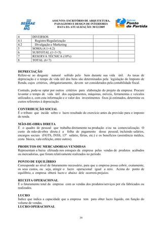 ASSUNTO: ESCRITÓRIO DE ARQUITETURA,
PAISAGISMO E DESIGN DE INTERIORES
DATA DA ATUALIZAÇÃO: 30/12/2005
39
4 DIVERSOS
4.1 Registro/Regularização
4.2 Divulgação e Marketing
5 SOMA (4.1+4.2)
6 SUBTOTAL (1+3+5)
7 RESERVA TÉCNICA (10%)
8 TOTAL (6+7)
DEPRECIAÇÃO
Refere-se ao desgaste natural sofrido pelo bem durante sua vida útil. As taxas de
depreciação e o tempo de vida útil dos bens são determinados pela legislação do Imposto de
Renda, cujos critérios, obrigatoriamente, devem ser considerados pela contabilidade fiscal.
Contudo, pode-se optar por outros critérios para elaboração do projeto da empresa. Procure
levantar o tempo de vida útil dos equipamentos, máquinas, móveis, ferramentas e veículos
utilizados e, com esta informação e o valor dos investimentos fixos já estimados, determine os
custos referentes à depreciação.
CONTRIBUIÇÃO SOCIAL
É o tributo que incide sobre o lucro resultado do exercício antes da provisão para o imposto
de renda.
MÃO-DE-OBRA DIRETA
É o quadro de pessoal que trabalha diretamente na produção e/ou na comercialização. O
custo da mão-de-obra direta é a folha de pagamento desse pessoal, incluindo salários,
encargos sociais (FGTS, INSS, 13º salário, férias, etc.) e os benefícios (assistência médica,
cesta básica, vale-refeição, entre outros).
PRODUTOS OU MERCADORIAS VENDIDAS
Representam a baixa efetuada nos estoques da empresa pelas vendas de produtos acabados
ou mercadorias, que foram relativamente realizados no período.
PONTO DE EQUILÍBRIO
Corresponde ao nível de faturamento necessário, para que a empresa possa cobrir, exatamente,
os seus custos, ou seja, atingir o lucro operacional igual a zero. Acima do ponto de
equilíbrio, a empresa obterá lucro e abaixo dele ocorrerá prejuízo.
RECEITA OPERACIONAL
É o faturamento total da empresa com as vendas dos produtos/serviços por ela fabricados ou
realizados.
LUCRO
Índice que indica a capacidade que a empresa tem para obter lucro líquido, em função do
volume de vendas.
LUCRO OPERACIONAL
 