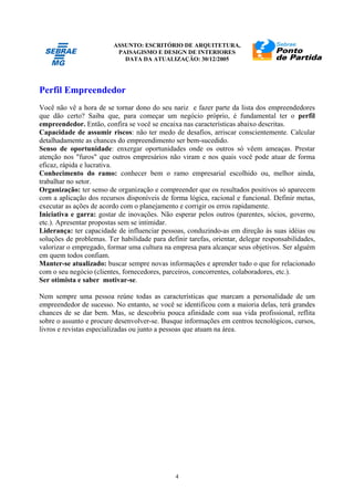 ASSUNTO: ESCRITÓRIO DE ARQUITETURA,
PAISAGISMO E DESIGN DE INTERIORES
DATA DA ATUALIZAÇÃO: 30/12/2005
4
Perfil Empreendedor
Você não vê a hora de se tornar dono do seu nariz e fazer parte da lista dos empreendedores
que dão certo? Saiba que, para começar um negócio próprio, é fundamental ter o perfil
empreendedor. Então, confira se você se encaixa nas características abaixo descritas.
Capacidade de assumir riscos: não ter medo de desafios, arriscar conscientemente. Calcular
detalhadamente as chances do empreendimento ser bem-sucedido.
Senso de oportunidade: enxergar oportunidades onde os outros só vêem ameaças. Prestar
atenção nos "furos" que outros empresários não viram e nos quais você pode atuar de forma
eficaz, rápida e lucrativa.
Conhecimento do ramo: conhecer bem o ramo empresarial escolhido ou, melhor ainda,
trabalhar no setor.
Organização: ter senso de organização e compreender que os resultados positivos só aparecem
com a aplicação dos recursos disponíveis de forma lógica, racional e funcional. Definir metas,
executar as ações de acordo com o planejamento e corrigir os erros rapidamente.
Iniciativa e garra: gostar de inovações. Não esperar pelos outros (parentes, sócios, governo,
etc.). Apresentar propostas sem se intimidar.
Liderança: ter capacidade de influenciar pessoas, conduzindo-as em direção às suas idéias ou
soluções de problemas. Ter habilidade para definir tarefas, orientar, delegar responsabilidades,
valorizar o empregado, formar uma cultura na empresa para alcançar seus objetivos. Ser alguém
em quem todos confiam.
Manter-se atualizado: buscar sempre novas informações e aprender tudo o que for relacionado
com o seu negócio (clientes, fornecedores, parceiros, concorrentes, colaboradores, etc.).
Ser otimista e saber motivar-se.
Nem sempre uma pessoa reúne todas as características que marcam a personalidade de um
empreendedor de sucesso. No entanto, se você se identificou com a maioria delas, terá grandes
chances de se dar bem. Mas, se descobriu pouca afinidade com sua vida profissional, reflita
sobre o assunto e procure desenvolver-se. Busque informações em centros tecnológicos, cursos,
livros e revistas especializadas ou junto a pessoas que atuam na área.
 