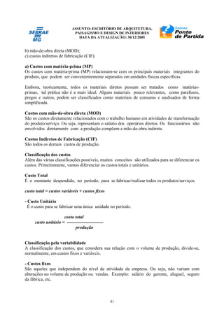 ASSUNTO: ESCRITÓRIO DE ARQUITETURA,
PAISAGISMO E DESIGN DE INTERIORES
DATA DA ATUALIZAÇÃO: 30/12/2005
41
b) mão-de-obra direta (MOD);
c) custos indiretos de fabricação (CIF).
a) Custos com matéria-prima (MP)
Os custos com matéria-prima (MP) relacionam-se com os principais materiais integrantes do
produto, que podem ser convenientemente separados em unidades físicas específicas.
Embora, teoricamente, todos os materiais diretos possam ser tratados como matérias-
primas, tal prática não é a mais ideal. Alguns materiais pouco relevantes, como parafusos,
pregos e outros, podem ser classificados como materiais de consumo e analisados de forma
simplificada.
Custos com mão-de-obra direta (MOD)
São os custos diretamente relacionados com o trabalho humano em atividades de transformação
do produto/serviço. Ou seja, representam o salário dos operários diretos. Os funcionários não
envolvidos diretamente com a produção compõem a mão-de-obra indireta.
Custos Indiretos de Fabricação (CIF)
São todos os demais custos de produção.
Classificação dos custos
Além das várias classificações possíveis, muitos conceitos são utilizados para se diferenciar os
custos. Primeiramente, vamos diferenciar os custos totais e unitários.
Custo Total
É o montante despendido, no período, para se fabricar/realizar todos os produtos/serviços.
custo total = custos variáveis + custos fixos
- Custo Unitário
É o custo para se fabricar uma única unidade no período.
custo total
custo unitário = ------------------------
produção
Classificação pela variabilidade
A classificação dos custos, que considera sua relação com o volume de produção, divide-se,
normalmente, em custos fixos e variáveis.
- Custos fixos
São aqueles que independem do nível de atividade da empresa. Ou seja, não variam com
alterações no volume de produção ou vendas. Exemplo: salário do gerente, aluguel, seguro
da fábrica, etc.
 