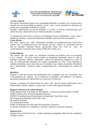 ASSUNTO: ESCRITÓRIO DE ARQUITETURA,
PAISAGISMO E DESIGN DE INTERIORES
DATA DA ATUALIZAÇÃO: 30/12/2005
42
- Custos variáveis
São aqueles intimamente ligados com a quantidade produzida ou vendida, isto é, crescem com o
aumento do nível de atividade da empresa. Assim, esses custos aumentam ou diminuem de
acordo com a quantidade produzida ou vendida.
Exemplo: matéria-prima, na área de produção, e os fretes, na área de comercialização, pois
ambos têm uma relação direta com o volume produzido ou vendido.
A separação dos custos fixos e variáveis é o fundamento do que se denominam custos para a
tomada de decisões, fornecendo importantes subsídios para as decisões da empresa.
Custos Diretos
São todos aqueles que estão diretamente vinculados aos produtos/serviços. Esses custos
surgem com os produtos/serviços e não existem sem eles. Podem ser localizados tanto na
área de produção (materiais diretos, mão-de-obra direta, etc.) como na área de
comercialização (comissões sobre vendas, ICMS sobre vendas, etc.).
Custos Indiretos
São aqueles que não podem ser facilmente vinculados aos produtos, mas ao seu conjunto
e/ou à empresa. Os custos indiretos podem ser igualmente localizados tanto na área de
produção (materiais indiretos, depreciação, salários de supervisores, aluguel, etc.) como na
área de comercialização (despesas com viagens, propaganda etc.). Para serem atribuídos às
unidades produzidas, esses custos têm que ser rateados, o que implica em grandes dificuldades
para o administrador financeiro, dada a complexidade para a determinação dos critérios de
rateio.
DESPESA
Despesa é o valor dos insumos não identificados com a produção e que são consumidos para
o funcionamento da empresa, isto é, referem-se às atividades não produtivas da empresa,
geralmente separadas em Administrativas, Comerciais e Financeiras.
Portanto, as despesas são diferenciadas dos custos pelo fato de estarem relacionadas com a
administração geral da empresa, ao passo que os custos estão ligados à produção.
Despesas variáveis ou de comercialização
ICMS: Imposto sobre Circulação de Mercadorias e Serviços (varia por produto e Estado);
ISSQN: Imposto sobre Serviço de Qualquer Natureza;
COFINS: Contribuição para Financiamento da Seguridade Social (não varia);
PIS: Programa de Integração Social (não varia);
IR: Imposto de Renda;
CS: Contribuição Social;
CPMF: Contribuição Provisória sobre Movimentação Financeira;
Comissões: Comissão de vendedores e encargos financeiros (varia por empresa);
Despesas fixas
Despesas Fixas de Frente de Loja – Vendas (marketing, propaganda, salário fixo de vendedores,
encargos sociais);
 