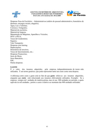 ASSUNTO: ESCRITÓRIO DE ARQUITETURA,
PAISAGISMO E DESIGN DE INTERIORES
DATA DA ATUALIZAÇÃO: 30/12/2005
43
Despesas fixas de Escritório – Administrativas (salário do pessoal administrativo, honorários de
diretores, encargos sociais, aluguéis);
Água, Luz e Telefone;
Correios e Telégrafos;
Material de escritório;
Material de limpeza;
Manutenção de Máquinas, Aparelhos e Veículos;
IPTU e IPVA;
Taxas de Condomínio;
Seguros;
Vale Transporte;
Despesas com leasing;
Depreciações;
Honorários de terceiros;
Taxas de funcionamento, etc.;
Despesas Financeiras;
Juros de Mora;
Juros Bancários;
IOF;
Outras despesas.
GASTO
É o valor dos insumos adquiridos pela empresa, independentemente de terem sido
utilizados. É um termo genérico, que pode representar tanto um custo como uma despesa.
A diferença entre custo e gasto está no fato de que gasto refere-se aos insumos adquiridos,
enquanto que custo está relacionado aos insumos efetivamente utilizados. Exemplo: Se a
empresa compra mil unidades de matéria-prima, mas só usa 800 unidades no período, o gasto
eqüivale às mil unidades, porém o custo é relativo ao montante das 800 unidades utilizadas.
 