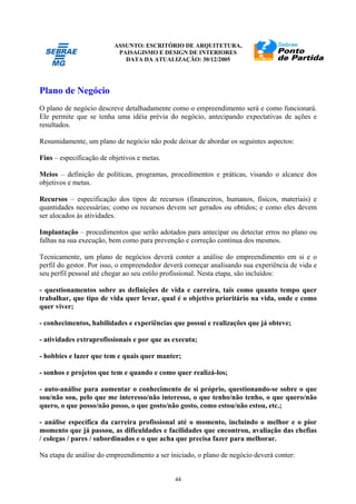 ASSUNTO: ESCRITÓRIO DE ARQUITETURA,
PAISAGISMO E DESIGN DE INTERIORES
DATA DA ATUALIZAÇÃO: 30/12/2005
44
Plano de Negócio
O plano de negócio descreve detalhadamente como o empreendimento será e como funcionará.
Ele permite que se tenha uma idéia prévia do negócio, antecipando expectativas de ações e
resultados.
Resumidamente, um plano de negócio não pode deixar de abordar os seguintes aspectos:
Fins – especificação de objetivos e metas.
Meios – definição de políticas, programas, procedimentos e práticas, visando o alcance dos
objetivos e metas.
Recursos – especificação dos tipos de recursos (financeiros, humanos, físicos, materiais) e
quantidades necessárias; como os recursos devem ser gerados ou obtidos; e como eles devem
ser alocados às atividades.
Implantação – procedimentos que serão adotados para antecipar ou detectar erros no plano ou
falhas na sua execução, bem como para prevenção e correção contínua dos mesmos.
Tecnicamente, um plano de negócios deverá conter a análise do empreendimento em si e o
perfil do gestor. Por isso, o empreendedor deverá começar analisando sua experiência de vida e
seu perfil pessoal até chegar ao seu estilo profissional. Nesta etapa, são incluídos:
- questionamentos sobre as definições de vida e carreira, tais como quanto tempo quer
trabalhar, que tipo de vida quer levar, qual é o objetivo prioritário na vida, onde e como
quer viver;
- conhecimentos, habilidades e experiências que possui e realizações que já obteve;
- atividades extraprofissionais e por que as executa;
- hobbies e lazer que tem e quais quer manter;
- sonhos e projetos que tem e quando e como quer realizá-los;
- auto-análise para aumentar o conhecimento de si próprio, questionando-se sobre o que
sou/não sou, pelo que me interesso/não interesso, o que tenho/não tenho, o que quero/não
quero, o que posso/não posso, o que gosto/não gosto, como estou/não estou, etc.;
- análise específica da carreira profissional até o momento, incluindo o melhor e o pior
momento que já passou, as dificuldades e facilidades que encontrou, avaliação das chefias
/ colegas / pares / subordinados e o que acha que precisa fazer para melhorar.
Na etapa de análise do empreendimento a ser iniciado, o plano de negócio deverá conter:
 