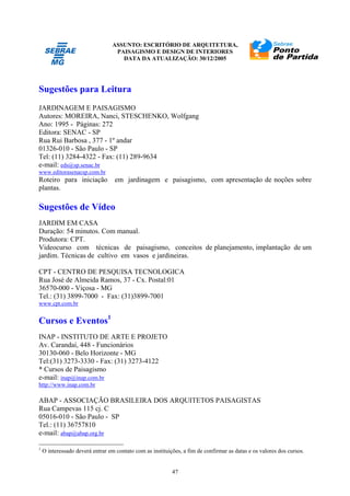 ASSUNTO: ESCRITÓRIO DE ARQUITETURA,
PAISAGISMO E DESIGN DE INTERIORES
DATA DA ATUALIZAÇÃO: 30/12/2005
47
Sugestões para Leitura
JARDINAGEM E PAISAGISMO
Autores: MOREIRA, Nanci, STESCHENKO, Wolfgang
Ano: 1995 - Páginas: 272
Editora: SENAC - SP
Rua Rui Barbosa , 377 - 1º andar
01326-010 - São Paulo - SP
Tel: (11) 3284-4322 - Fax: (11) 289-9634
e-mail: eds@sp.senac.br
www.editorasenacsp.com.br
Roteiro para iniciação em jardinagem e paisagismo, com apresentação de noções sobre
plantas.
Sugestões de Vídeo
JARDIM EM CASA
Duração: 54 minutos. Com manual.
Produtora: CPT.
Videocurso com técnicas de paisagismo, conceitos de planejamento, implantação de um
jardim. Técnicas de cultivo em vasos e jardineiras.
CPT - CENTRO DE PESQUISA TECNOLOGICA
Rua José de Almeida Ramos, 37 - Cx. Postal:01
36570-000 - Viçosa - MG
Tel.: (31) 3899-7000 - Fax: (31)3899-7001
www.cpt.com.br
Cursos e Eventos1
INAP - INSTITUTO DE ARTE E PROJETO
Av. Carandaí, 448 - Funcionários
30130-060 - Belo Horizonte - MG
Tel:(31) 3273-3330 - Fax: (31) 3273-4122
* Cursos de Paisagismo
e-mail: inap@inap.com.br
http://www.inap.com.br
ABAP - ASSOCIAÇÃO BRASILEIRA DOS ARQUITETOS PAISAGISTAS
Rua Campevas 115 cj. C
05016-010 - São Paulo - SP
Tel.: (11) 36757810
e-mail: abap@abap.org.br
1
O interessado deverá entrar em contato com as instituições, a fim de confirmar as datas e os valores dos cursos.
 