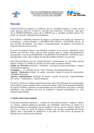 ASSUNTO: ESCRITÓRIO DE ARQUITETURA,
PAISAGISMO E DESIGN DE INTERIORES
DATA DA ATUALIZAÇÃO: 30/12/2005
5
Mercado
O desejo de abrir uma empresa e a escolha do tipo de atividade são apenas o começo de um
longo processo, antes de se lançar no mercado como empresário. Você precisa saber quais
são as OPORTUNIDADES e quais são os RISCOS que a atividade escolhida oferece. Um
estudo do mercado responderá essas indagações.
Para verificar a viabilidade financeira do negócio é necessário outro estudo, que apontará os
investimentos a serem efetuados e o RETORNO DO CAPITAL INVESTIDO, através de
uma previsão de produção e de vendas e, conseqüentemente, de despesas e de receitas ao
longo dos primeiros meses de vida.
O sucesso de qualquer empresa - seja industrial, comercial ou de serviços - depende de várias
decisões, que você deve tomar antes de abrir as portas para os clientes. Para fundamentar
essas decisões, você deverá PESQUISAR E ELABORAR UM PLANO DE NEGÓCIO, com o
qual aprenderá muito mais a respeito do ramo da atividade escolhida e seu mercado.
Neste Plano de Negócio, que será bastante útil para o aprimoramento de suas idéias, além de
ajudá-lo também na tomada de decisões, devem constar os seguintes tópicos:
Análise de Mercado (consumidor, fornecedor, concorrente, avanços tecnológicos - impacto
na abertura da empresa);
Tecnologia a ser utilizada (Como fazer? Processos de produção/fabricação);
Aspectos Financeiros (volume de capital necessário, tempo de retorno do investimento,
viabilidade financeira);
Aspectos organizacionais (definição de funções, conceito de parceria, responsabilidades
dos sócios e colaboradores, relações humanas).
É possível realizar sua própria pesquisa de mercado, através da elaboração de um questionário
com os dados a serem levantados. Para se inteirar do assunto e obter um levantamento detalhado
do negócio escolhido, sugerimos ao empreendedor que leia publicações específicas ou busque
informações com consultores das áreas de estatística e pesquisa mercadológica ou com
empresas especializadas.
O MERCADO CONSUMIDOR
O mercado consumidor representa o conjunto de consumidores (homens, mulheres, adultos
ou crianças, empresas públicas ou privadas), que demandam (necessitam ou podem vir a
procurar/comprar) um determinado tipo de produto ou serviço que sua empresa oferece. Ou
seja, ele é a fonte de receita da empresa. Portanto, sem mercado consumidor não haverá
negócio. Daí a necessidade de identificá-lo, o que pode ser feito através da pesquisa de
mercado, que é o processo mais utilizado.
 