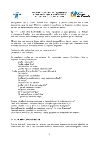 ASSUNTO: ESCRITÓRIO DE ARQUITETURA,
PAISAGISMO E DESIGN DE INTERIORES
DATA DA ATUALIZAÇÃO: 30/12/2005
6
Para garantir que o cliente escolha a sua empresa, é preciso conhecê-lo bem e saber
exatamente o que ele quer. Oferecer ao cliente o produto que ele deseja será o melhor meio de
garantir que as vendas aumentem e sua empresa continue crescendo.
Se você já tem idéia da atividade e do ramo específico aos quais pretende se dedicar,
precisa agora descobrir seu mercado consumidor, pois nem todas as pessoas ou empresas
são seus clientes potenciais (aqueles que podem comprar os produtos que você vende).
Mesmo que sua empresa tenha vários tipos de consumidores, haverá sempre um grupo
em destaque. Para obter as informações que irão ajudá-lo a enxergar mais claramente o seu
mercado consumidor, procure responder as seguintes perguntas:
Qual será o principal produto que a sua empresa venderá?
Quem são os seus clientes?
Para conhecer melhor as características do consumidor, procure identificar e listar as
seguintes informações sobre ele:
. Qual é o sexo dele?
. Qual é a idade dele?
. Em que bairro ele mora?
. Quantas pessoas compõem a família dele?
. Qual é a posição dele na família? (pai, mãe, filho, etc.)
. Ele trabalha?
. Em que bairro ele trabalha?
. Qual é, aproximadamente, a renda média mensal dele?
. Ele estuda?
. Em que bairro ele estuda?
. Qual é o nível de escolaridade dele?
. O que ele mais gosta de fazer?
. Ele possui televisão?
. Ele lê algum jornal? Qual?
. Ele assina alguma revista? Qual?
. O que ele faz nas horas vagas?
Por que este cliente compra ou compraria os produtos/serviços da sua empresa?
Onde mais os clientes costumam comprar este tipo de produto ou serviço?
Como o cliente avalia o preço e as formas de pagamento da empresa?
Como ele avalia a qualidade do produto da empresa? E o prazo de entrega?
Como ele avalia a qualidade do atendimento?
Quais são os pontos que, na opinião do cliente, poderiam ser melhorados na empresa?
O MERCADO CONCORRENTE
Procure descobrir empresas ou pessoas que ofereçam produtos ou serviços idênticos ou
semelhantes aos seus e que concorram direta ou indiretamente com o seu negócio. Pode-se
 