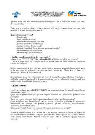 ASSUNTO: ESCRITÓRIO DE ARQUITETURA,
PAISAGISMO E DESIGN DE INTERIORES
DATA DA ATUALIZAÇÃO: 30/12/2005
7
aprender muito com o levantamento destas informações e com a análise dos acertos e/ou erros
dos concorrentes.
Estabeleça prioridades, planeje como obter estas informações e organizá-las, para que seja
possível a análise dos seguintes pontos:
Quem são os concorrentes?
. Quantos são?
. Onde estão localizados?
. Como trabalham? (preço e prazos)
. Como é realizado o atendimento?
. Adotam políticas de pós-venda?
. Como é a qualidade dos produtos e serviços oferecidos?
. Quais são as garantias oferecidas?
. Quanto tempo está no mercado?
- Qual é a posição competitiva dos concorrentes?
. Quais são os PONTOS FORTES e os PONTOS FRACOS em relação à sua empresa?
. Qual é a capacidade de conseguir melhores preços junto aos fornecedores em função do
volume de compras?
Após o levantamento de seus principais concorrentes, compare as características acima com
as da sua empresa, utilizando a seguinte escala de pontuação: Muito Bom (5), Bom (4),
Regular (3), Ruim (2), Muito Ruim (1).
A concorrência pode ser estimulante, ao invés de ameaçadora, se devidamente pesquisada e
analisada. Isto significa que, além de estar sintonizado com a realidade da empresa, você terá
conhecimento da viabilidade futura do negócio.
FORNECEDORES
Lembre-se, também, que os FORNECEDORES são importantíssimos. Portanto, levante todas as
informações a seguir:
Quais são os produtos/serviços que sua empresa consome no processo de produção e/ou
comércio?
Quem são os seus principais fornecedores de produtos e/ou serviços listados acima?
Como trabalham seus fornecedores? (preços, prazos praticados, condições de pagamento,
pontualidade na entrega do produto, qualidade, garantia oferecida, relacionamento,
localização, facilidade de acesso).
Além destes fornecedores, você conhece outros, dos quais ainda não compra?
Depois de identificados os itens acima, faça um quadro comparativo das características do
seu atual fornecedor com outra empresa que ainda não fornece para a sua. Utilize a mesma
escala citada anteriormente. Analise e descubra quais são as melhores opções para sua
empresa.
 