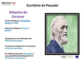 Escritório do PassadoMáquina de EscreverFoi inventada por: Christopher Sholes em 1868Nome da máquina: Sholes & gliddenComeçaram a ser fabricadas em 1874 pela RemingtonAs primeiras máquinas só escreviam em letras maiúsculasEm 1878 foi lançada a Remington 2 que possibilitava dactilografar em maiúsculas e minúsculas