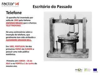 TelefoneO aparelho foi inventado por volta de 1860 pelo Italiano ANTONIO MEUCCI que o chamou TELETTROFONO. Há uma controvérsia sobre a invenção do telefone, que geralmente tem sido atribuída a ALEXANDRE GRAHAM BELL.Em 1882,PORTUGAL foi dos primeiros PAÍSESda EUROPA a possuir uma rede pública telefónica.Primeiro em LISBOA – 26 de Abril e no PORTO a 1 de Junho do mesmo ano. Escritório do Passado