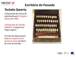 Teclado QwertyA disposição das teclas foi patenteada por Cristopher Sholes em 1968.A disposição do Teclado QWERTY  é original em língua inglesa.O nome foi dado porque essa é a sequência das primeiras letras da fileira de cima do teclado.Escritório do Passado