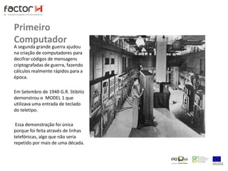 Primeiro ComputadorA segunda grande guerra ajudou na criação de computadores para decifrar códigos de mensagens criptografadas de guerra, fazendo cálculos realmente rápidos para a época.Em Setembro de 1940 G.R. Stibitiz demonstrou o  MODEL 1 que utilizava uma entrada de teclado do teletipo. Essa demonstração foi única porque foi feita através de linhas telefónicas, algo que não seria repetido por mais de uma década.