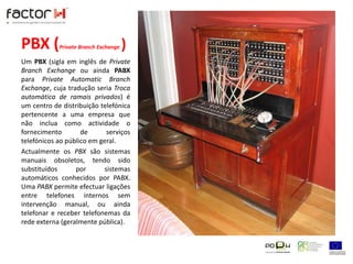 PBX (Private Branch Exchange)Um PBX (sigla em inglês de PrivateBranch Exchange ou ainda PABX para PrivateAutomaticBranch Exchange, cuja tradução seria Troca automática de ramais privados) é um centro de distribuição telefónica pertencente a uma empresa que não inclua como actividade o fornecimento de serviços telefónicos ao público em geral.Actualmente os PBX são sistemas manuais obsoletos, tendo sido substituídos por sistemas automáticos conhecidos por PABX. Uma PABX permite efectuar ligações entre telefones internos sem intervenção manual, ou ainda telefonar e receber telefonemas da rede externa (geralmente pública).
