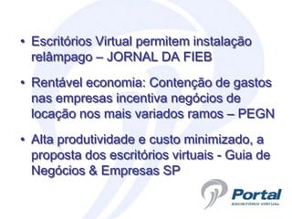 • Escritórios Virtual permitem instalação
  relâmpago – JORNAL DA FIEB
• Rentável economia: Contenção de gastos
  nas empresas incentiva negócios de
  locação nos mais variados ramos – PEGN
• Alta produtividade e custo minimizado, a
  proposta dos escritórios virtuais - Guia de
  Negócios & Empresas SP
 