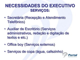 NECESSIDADES DO EXECUTIVO
                SERVIÇOS:

• Secretária (Recepção e Atendimento
  Telefônico)
• Auxiliar de Escritório (Serviços
  administrativos, redação e digitação de
  textos e etc.)
• Office boy (Serviços externos)
• Serviços de copa (água, cafezinho)
 