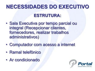 NECESSIDADES DO EXECUTIVO
              ESTRUTURA:
• Sala Executiva por tempo parcial ou
  integral (Recepcionar clientes,
  fornecedores, realizar trabalhos
  administrativos)
• Computador com acesso a internet
• Ramal telefônico
• Ar condicionado
 