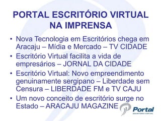 PORTAL ESCRITÓRIO VIRTUAL
      NA IMPRENSA
• Nova Tecnologia em Escritórios chega em
  Aracaju – Mídia e Mercado – TV CIDADE
• Escritório Virtual facilita a vida de
  empresários – JORNAL DA CIDADE
• Escritório Virtual: Novo empreendimento
  genuinamente sergipano – Liberdade sem
  Censura – LIBERDADE FM e TV CAJU
• Um novo conceito de escritório surge no
  Estado – ARACAJU MAGAZINE
 