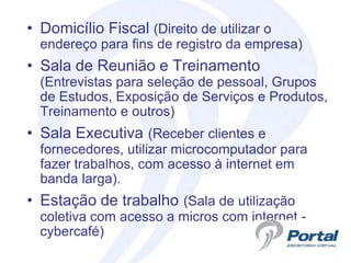• Domicílio Fiscal (Direito de utilizar o
  endereço para fins de registro da empresa)
• Sala de Reunião e Treinamento
  (Entrevistas para seleção de pessoal, Grupos
  de Estudos, Exposição de Serviços e Produtos,
  Treinamento e outros)
• Sala Executiva (Receber clientes e
  fornecedores, utilizar microcomputador para
  fazer trabalhos, com acesso à internet em
  banda larga).
• Estação de trabalho (Sala de utilização
  coletiva com acesso a micros com internet -
  cybercafé)
 