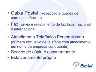 • Caixa Postal   (Recepção e guarda de
  correspondências)
• Fax (Envio e recebimento de fax local, nacional
  e internacional)

• Atendimento Telefônico Personalizado
  (número exclusivo de telefone com atendimento
  em nome da empresa contratante)
• Serviço de cópia e escaneamento
• Estacionamento próprio
 