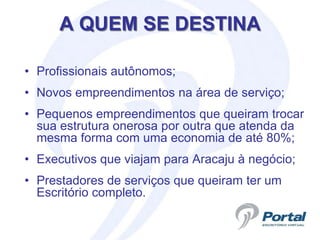 A QUEM SE DESTINA

• Profissionais autônomos;
• Novos empreendimentos na área de serviço;
• Pequenos empreendimentos que queiram trocar
  sua estrutura onerosa por outra que atenda da
  mesma forma com uma economia de até 80%;
• Executivos que viajam para Aracaju à negócio;
• Prestadores de serviços que queiram ter um
  Escritório completo.
 