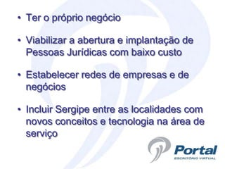 • Ter o próprio negócio

• Viabilizar a abertura e implantação de
  Pessoas Jurídicas com baixo custo

• Estabelecer redes de empresas e de
  negócios

• Incluir Sergipe entre as localidades com
  novos conceitos e tecnologia na área de
  serviço
 