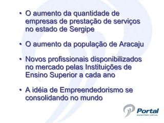 • O aumento da quantidade de
  empresas de prestação de serviços
  no estado de Sergipe

• O aumento da população de Aracaju

• Novos profissionais disponibilizados
  no mercado pelas Instituições de
  Ensino Superior a cada ano

• A idéia de Empreendedorismo se
  consolidando no mundo
 