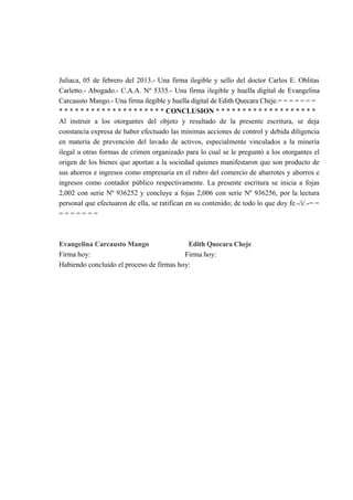 Juliaca, 05 de febrero del 2013.- Una firma ilegible y sello del doctor Carlos E. Oblitas
Carletto.- Abogado.- C.A.A. Nº 5335.- Una firma ilegible y huella digital de Evangelina
Carcausto Mango.- Una firma ilegible y huella digital de Edith Quecara Cheje.= = = = = = =
* * * * * * * * * * * * * * * * * * * * CONCLUSION * * * * * * * * * * * * * * * * * * *
Al instruir a los otorgantes del objeto y resultado de la presente escritura, se deja
constancia expresa de haber efectuado las mínimas acciones de control y debida diligencia
en materia de prevención del lavado de activos, especialmente vinculados a la minería
ilegal u otras formas de crimen organizado para lo cual se le preguntó a los otorgantes el
origen de los bienes que aportan a la sociedad quienes manifestaron que son producto de
sus ahorros e ingresos como empresaria en el rubro del comercio de abarrotes y ahorros e
ingresos como contador público respectivamente. La presente escritura se inicia a fojas
2,002 con serie Nº 936252 y concluye a fojas 2,006 con serie Nº 936256, por la lectura
personal que efectuaron de ella, se ratifican en su contenido; de todo lo que doy fe.-/i/.-= =
= = = = = = =
Evangelina Carcausto Mango Edith Quecara Cheje
Firma hoy: Firma hoy:
Habiendo concluido el proceso de firmas hoy:
 