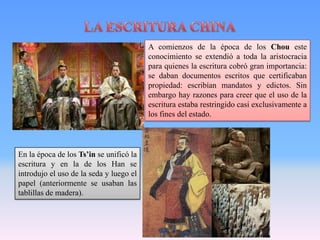 A comienzos de la época de los Chou este
                                         conocimiento se extendió a toda la aristocracia
                                         para quienes la escritura cobró gran importancia:
                                         se daban documentos escritos que certificaban
                                         propiedad: escribían mandatos y edictos. Sin
                                         embargo hay razones para creer que el uso de la
                                         escritura estaba restringido casi exclusivamente a
                                         los fines del estado.




En la época de los Ts’in se unificó la
escritura y en la de los Han se
introdujo el uso de la seda y luego el
papel (anteriormente se usaban las
tablillas de madera).
 