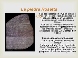 La piedra Rosetta
       
        Fue descubierta en 1799 en delta del
        Nilo, en Rosetta (Rashid), cuando las
           tropas de Napoleón Bonaparte
          luchaban contra Gran Bretaña en
                        Egipto.
          Con ella se dio un gran impulso al
        desciframiento de los jeroglíficos de
           los antiguos egipcios, gracias al
        arqueológo francés J.F Champollion
                       y otros.

            Es una estela de granito negro
           (1m x 72 cm), con una inscripción
                         bilingüe
         (griego y egipcio) de un decreto del
        faraón Ptolomeo V, en tres formas de
           escritura: jeroglífica, demótica y
        griego uncial (con letras mayúsculas).
 