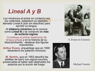 Lineal A y B
                                   
 Los micénicos al entrar en contacto con
  los cretenses, adaptaron su silabario,
llamado Lineal A (aún sin descifrar) para
             escribir su lengua.
   Al silabario micénico se le conoce
  como Lineal B y se compone de más
            de ochenta signos.
     Constituye el primer testimonio de
    lengua griega y en la historia de su    A. Evans en Cnossos
  descubrimiento, destacar dos figuras
                importantes:
Arthur Evans, arqueólogo que en 1900
     desenterró los palacios minoicos
                       y
   M. Ventris, que en 1953 descifró las
  tablillas de barro con signos escritos,
preservadas al haber sido destruidos los
      palacios por la acción del fuego.         Michael Ventris
 