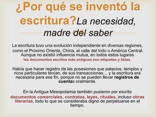 ¿Por qué se inventó la
   escritura?La necesidad,
       madre  saber
             del
La escritura tuvo una evolución independiente en diversas regiones,
como el Próximo Oriente, China, el valle del Indo o América Central.
    Aunque no existió influencia mutua, en todos estos lugares
      los documentos escritos más antiguos son etiquetas y listas.

 Había que hacer registro de las posesiones que palacios, templos y
  ricos particulares tenían, de sus transacciones… y la escritura era
   necesaria para ese fin, porque no se pueden llevar registros de
                          cuentas oralmente.

       En la Antigua Mesopotamia también pusieron por escrito
documentos comerciales, contratos, leyes, rituales, incluso obras
  literarias, todo lo que se consideraba digno de perpetuarse en el
                                tiempo.
 
