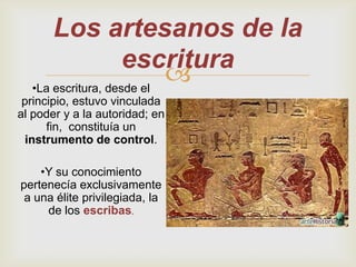 Los artesanos de la
                    escritura
  •La escritura, desde el
                          
 principio, estuvo vinculada
al poder y a la autoridad; en
      fin, constituía un
  instrumento de control.

    •Y su conocimiento
pertenecía exclusivamente
 a una élite privilegiada, la
     de los escribas.
 