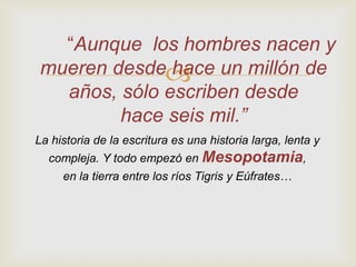 “Aunque los hombres nacen y
 mueren desde un millón de
               hace
   años, sólo escriben desde
         hace seis mil.”
La historia de la escritura es una historia larga, lenta y
  compleja. Y todo empezó en Mesopotamia,
     en la tierra entre los ríos Tigris y Eúfrates…
 