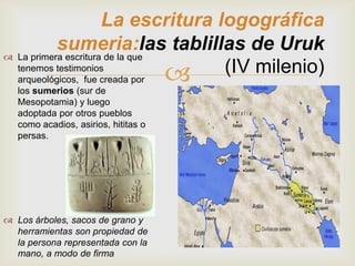 La escritura logográfica
           sumeria:las tablillas de Uruk
 La primera escritura de la que
  tenemos testimonios
  arqueológicos, fue creada por
   los sumerios (sur de
                                   (IV milenio)
   Mesopotamia) y luego
   adoptada por otros pueblos
   como acadios, asirios, hititas o
   persas.




 Los árboles, sacos de grano y
  herramientas son propiedad de
  la persona representada con la
  mano, a modo de firma
 
