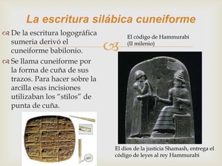La escritura silábica cuneiforme
 De la escritura logográfica        El código de Hammurabi
  sumeria derivó el
  cuneiforme babilonio.             (II milenio)


 Se llama cuneiforme por
  la forma de cuña de sus
  trazos. Para hacer sobre la
  arcilla esas incisiones
  utilizaban los “stilos” de
  punta de cuña.




                                El dios de la justicia Shamash, entrega el
                                código de leyes al rey Hammurabi
 
