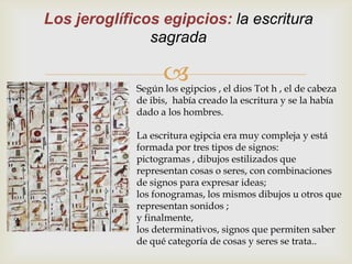 Los jeroglíficos egipcios: la escritura
               sagrada

                   
             Según los egipcios , el dios Tot h , el de cabeza
             de ibis, había creado la escritura y se la había
             dado a los hombres.

             La escritura egipcia era muy compleja y está
             formada por tres tipos de signos:
             pictogramas , dibujos estilizados que
             representan cosas o seres, con combinaciones
             de signos para expresar ideas;
             los fonogramas, los mismos dibujos u otros que
             representan sonidos ;
             y finalmente,
             los determinativos, signos que permiten saber
             de qué categoría de cosas y seres se trata..
 